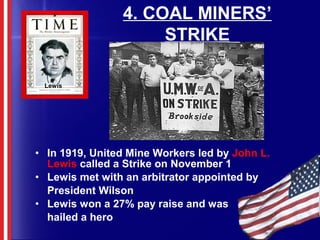 4. COAL MINERS’
STRIKE
• In 1919, United Mine Workers led by John L.
Lewis called a Strike on November 1
• Lewis met with an arbitrator appointed by
President Wilson
• Lewis won a 27% pay raise and was
hailed a hero
Lewis
 