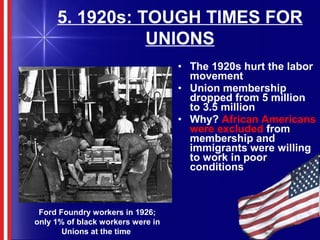 5. 1920s: TOUGH TIMES FOR
UNIONS
• The 1920s hurt the labor
movement
• Union membership
dropped from 5 million
to 3.5 million
• Why? African Americans
were excluded from
membership and
immigrants were willing
to work in poor
conditions
Ford Foundry workers in 1926;
only 1% of black workers were in
Unions at the time
 