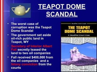 TEAPOT DOME
SCANDAL
• The worst case of
corruption was the Teapot
Dome Scandal
• The government set aside
oil-rich public land in
Teapot, WY
• Secretary of Interior Albert
Fall secretly leased the
land to two oil companies
• Fall received $400,000 from
the oil companies and a
felony conviction from the
courts
 