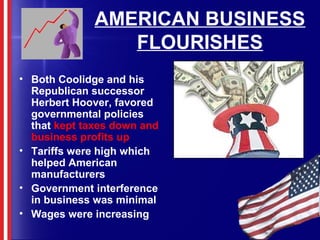 AMERICAN BUSINESS
FLOURISHES
• Both Coolidge and his
Republican successor
Herbert Hoover, favored
governmental policies
that kept taxes down and
business profits up
• Tariffs were high which
helped American
manufacturers
• Government interference
in business was minimal
• Wages were increasing
 