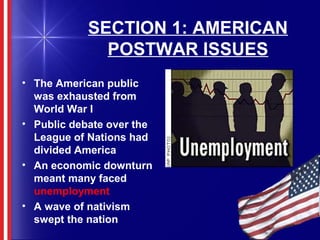 SECTION 1: AMERICAN
POSTWAR ISSUES
• The American public
was exhausted from
World War I
• Public debate over the
League of Nations had
divided America
• An economic downturn
meant many faced
unemployment
• A wave of nativism
swept the nation
 