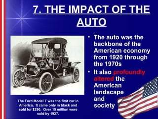 7. THE IMPACT OF THE
AUTO
• The auto was the
backbone of the
American economy
from 1920 through
the 1970s
• It also profoundly
altered the
American
landscape
and
society
The Ford Model T was the first car in
America. It came only in black and
sold for $290. Over 15 million were
sold by 1927.
 