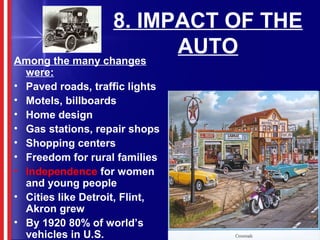 8. IMPACT OF THE
AUTO
Among the many changes
were:
• Paved roads, traffic lights
• Motels, billboards
• Home design
• Gas stations, repair shops
• Shopping centers
• Freedom for rural families
• Independence for women
and young people
• Cities like Detroit, Flint,
Akron grew
• By 1920 80% of world’s
vehicles in U.S.
 