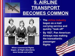9. AIRLINE
TRANSPORT
BECOMES COMMON
• The airline industry
began as a mail
carrying service and
quickly “took off”
• By 1927, Pan American
Airways was making
the transatlantic
passenger
flights
When commercial flights
began, all flight attendants
were female and white
 
