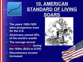 10. AMERICAN
STANDARD OF LIVING
SOARS
• The years 1920-1929
were prosperous ones
for the U.S.
• Americans owned 40%
of the world’s wealth
• The average annual
income rose 35% during
the 1920s ($522 to $705)
• Discretionary income
increased
 