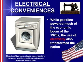ELECTRICAL
CONVENIENCES
• While gasoline
powered much of
the economic
boom of the
1920s, the use of
electricity also
transformed the
nation
Electric refrigerators, stoves, irons, toasters,
vacuums, washing machines and sewing
machines were all new
 