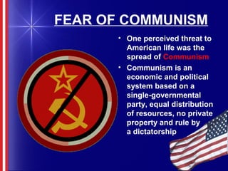 FEAR OF COMMUNISM
• One perceived threat to
American life was the
spread of Communism
• Communism is an
economic and political
system based on a
single-governmental
party, equal distribution
of resources, no private
property and rule by
a dictatorship
 