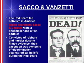 SACCO & VANZETTI
• The Red Scare fed
nativism in America
• Italian anarchists Sacco
& Vanzetti were a
shoemaker and a fish
peddler
• Convicted of robbery
and murder despite
flimsy evidence, their
execution was symbolic
of discrimination
against radical beliefs
during the Red Scare
 