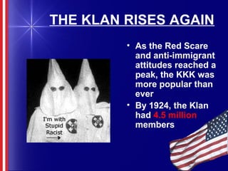 THE KLAN RISES AGAIN
• As the Red Scare
and anti-immigrant
attitudes reached a
peak, the KKK was
more popular than
ever
• By 1924, the Klan
had 4.5 million
members
 
