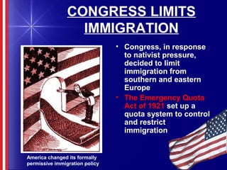 CONGRESS LIMITS
IMMIGRATION
• Congress, in response
to nativist pressure,
decided to limit
immigration from
southern and eastern
Europe
• The Emergency Quota
Act of 1921 set up a
quota system to control
and restrict
immigration
America changed its formally
permissive immigration policy
 