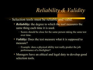Reliability & Validity
– Selection tools must be reliable and valid.
• Reliability: the degree to which the tool measures the
same thing each time it is used.
– Scores should be close for the same person taking the same test
over time.
• Validity: Does the test measure what it is supposed to
measure?
– Example: does a physical ability test really predict the job
performance of a firefighter?
• Managers have an ethical and legal duty to develop good
selection tools.
 
