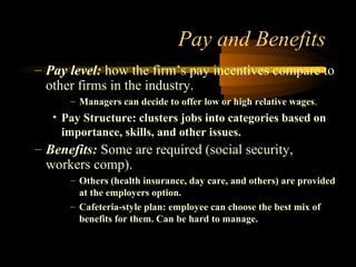 Pay and Benefits
– Pay level: how the firm’s pay incentives compare to
other firms in the industry.
– Managers can decide to offer low or high relative wages.
• Pay Structure: clusters jobs into categories based on
importance, skills, and other issues.
– Benefits: Some are required (social security,
workers comp).
– Others (health insurance, day care, and others) are provided
at the employers option.
– Cafeteria-style plan: employee can choose the best mix of
benefits for them. Can be hard to manage.
 