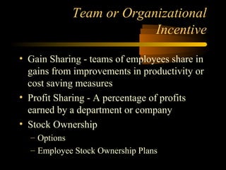 Team or Organizational
Incentive
• Gain Sharing - teams of employees share in
gains from improvements in productivity or
cost saving measures
• Profit Sharing - A percentage of profits
earned by a department or company
• Stock Ownership
– Options
– Employee Stock Ownership Plans
 