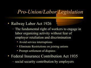 Pro-Union/Labor Legislation
• Railway Labor Act 1926
– The fundamental right of workers to engage in
labor organizing activity without fear of
employer retaliation and discrimination
• Avoid service interruptions
• Eliminate Restrictions on joining unions
• Prompt settlement of disputes
• Federal Insurance Contribution Act 1935
– social security contribution by employers
 