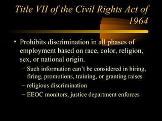 Title VII of the Civil Rights Act of
1964
• Prohibits discrimination in all phases of
employment based on race, color, religion,
sex, or national origin.
– Such information can’t be considered in hiring,
firing, promotions, training, or granting raises
– religious discrimination
– EEOC monitors, justice department enforces
 