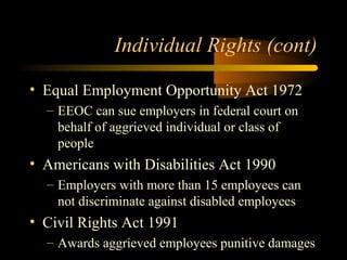 Individual Rights (cont)
• Equal Employment Opportunity Act 1972
– EEOC can sue employers in federal court on
behalf of aggrieved individual or class of
people
• Americans with Disabilities Act 1990
– Employers with more than 15 employees can
not discriminate against disabled employees
• Civil Rights Act 1991
– Awards aggrieved employees punitive damages
 