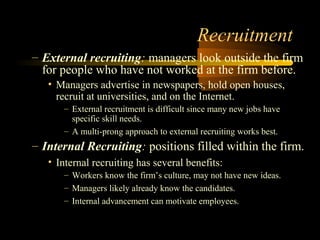 Recruitment
– External recruiting: managers look outside the firm
for people who have not worked at the firm before.
• Managers advertise in newspapers, hold open houses,
recruit at universities, and on the Internet.
– External recruitment is difficult since many new jobs have
specific skill needs.
– A multi-prong approach to external recruiting works best.
– Internal Recruiting: positions filled within the firm.
• Internal recruiting has several benefits:
– Workers know the firm’s culture, may not have new ideas.
– Managers likely already know the candidates.
– Internal advancement can motivate employees.
 
