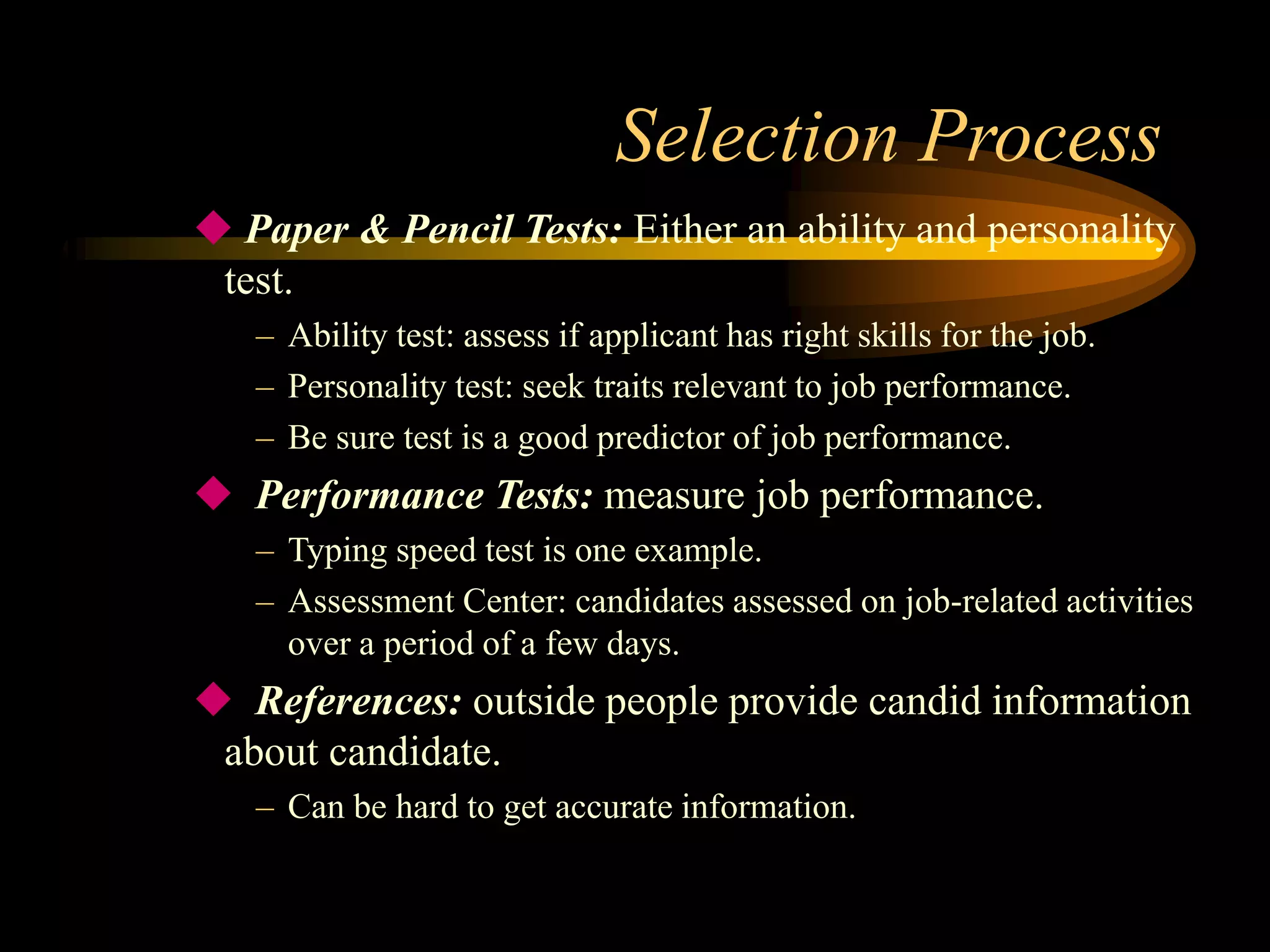 Selection Process
 Paper & Pencil Tests: Either an ability and personality
test.
– Ability test: assess if applicant has right skills for the job.
– Personality test: seek traits relevant to job performance.
– Be sure test is a good predictor of job performance.
 Performance Tests: measure job performance.
– Typing speed test is one example.
– Assessment Center: candidates assessed on job-related activities
over a period of a few days.
 References: outside people provide candid information
about candidate.
– Can be hard to get accurate information.
 