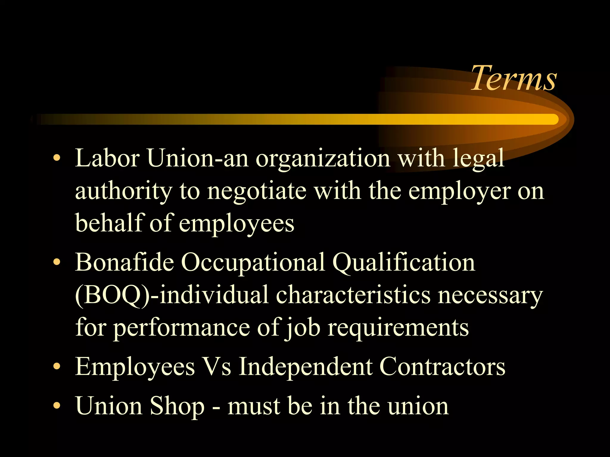Terms
• Labor Union-an organization with legal
authority to negotiate with the employer on
behalf of employees
• Bonafide Occupational Qualification
(BOQ)-individual characteristics necessary
for performance of job requirements
• Employees Vs Independent Contractors
• Union Shop - must be in the union
 