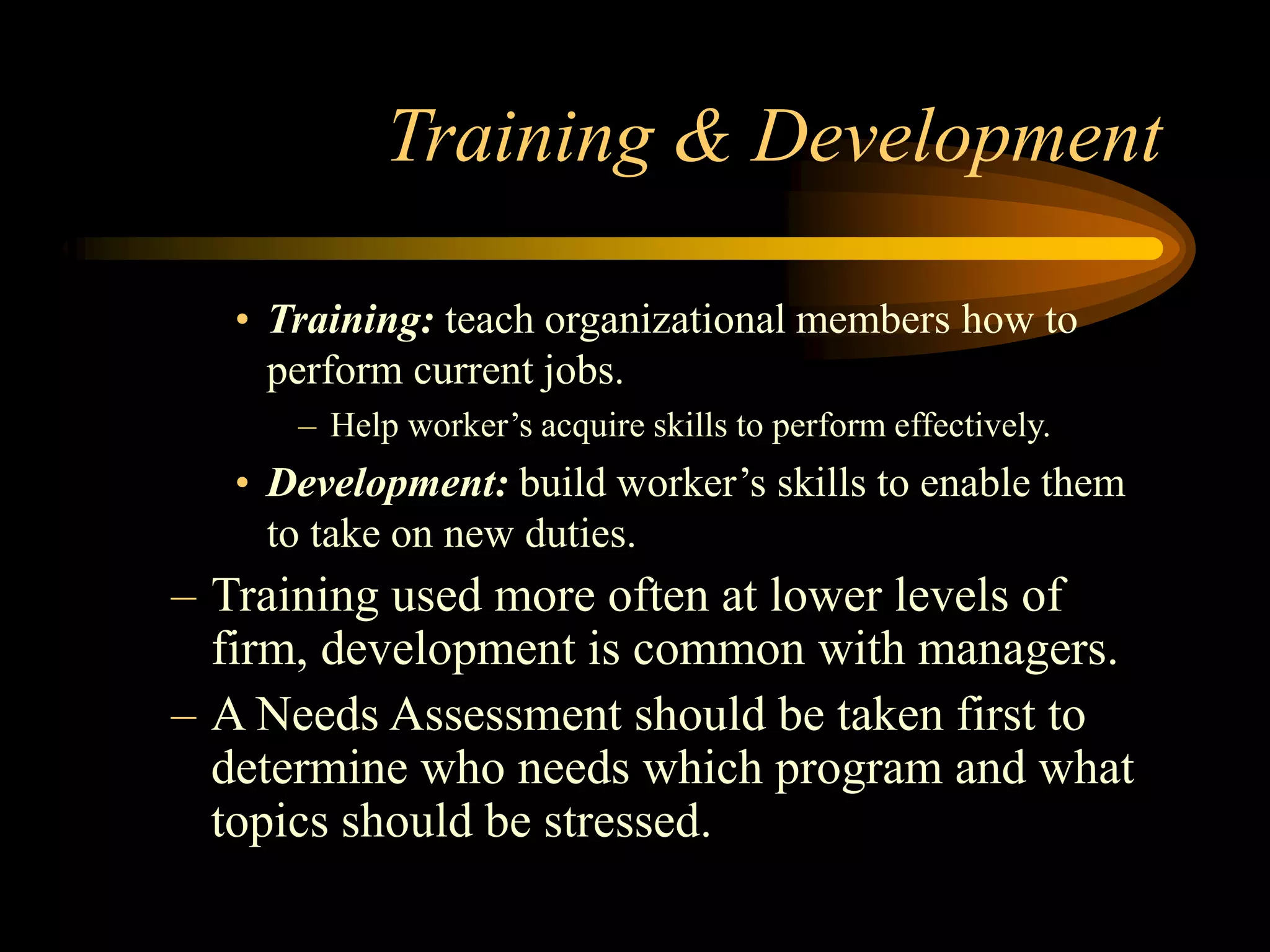 Training & Development
• Training: teach organizational members how to
perform current jobs.
– Help worker’s acquire skills to perform effectively.
• Development: build worker’s skills to enable them
to take on new duties.
– Training used more often at lower levels of
firm, development is common with managers.
– A Needs Assessment should be taken first to
determine who needs which program and what
topics should be stressed.
 