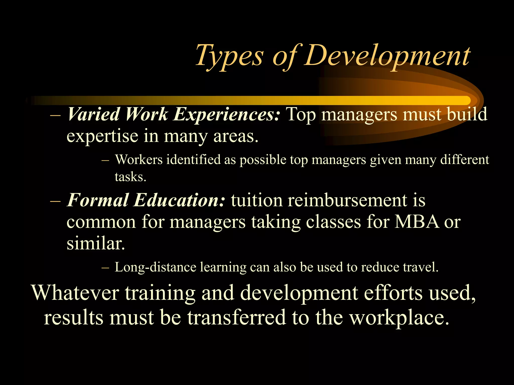 Types of Development
– Varied Work Experiences: Top managers must build
expertise in many areas.
– Workers identified as possible top managers given many different
tasks.
– Formal Education: tuition reimbursement is
common for managers taking classes for MBA or
similar.
– Long-distance learning can also be used to reduce travel.
Whatever training and development efforts used,
results must be transferred to the workplace.
 