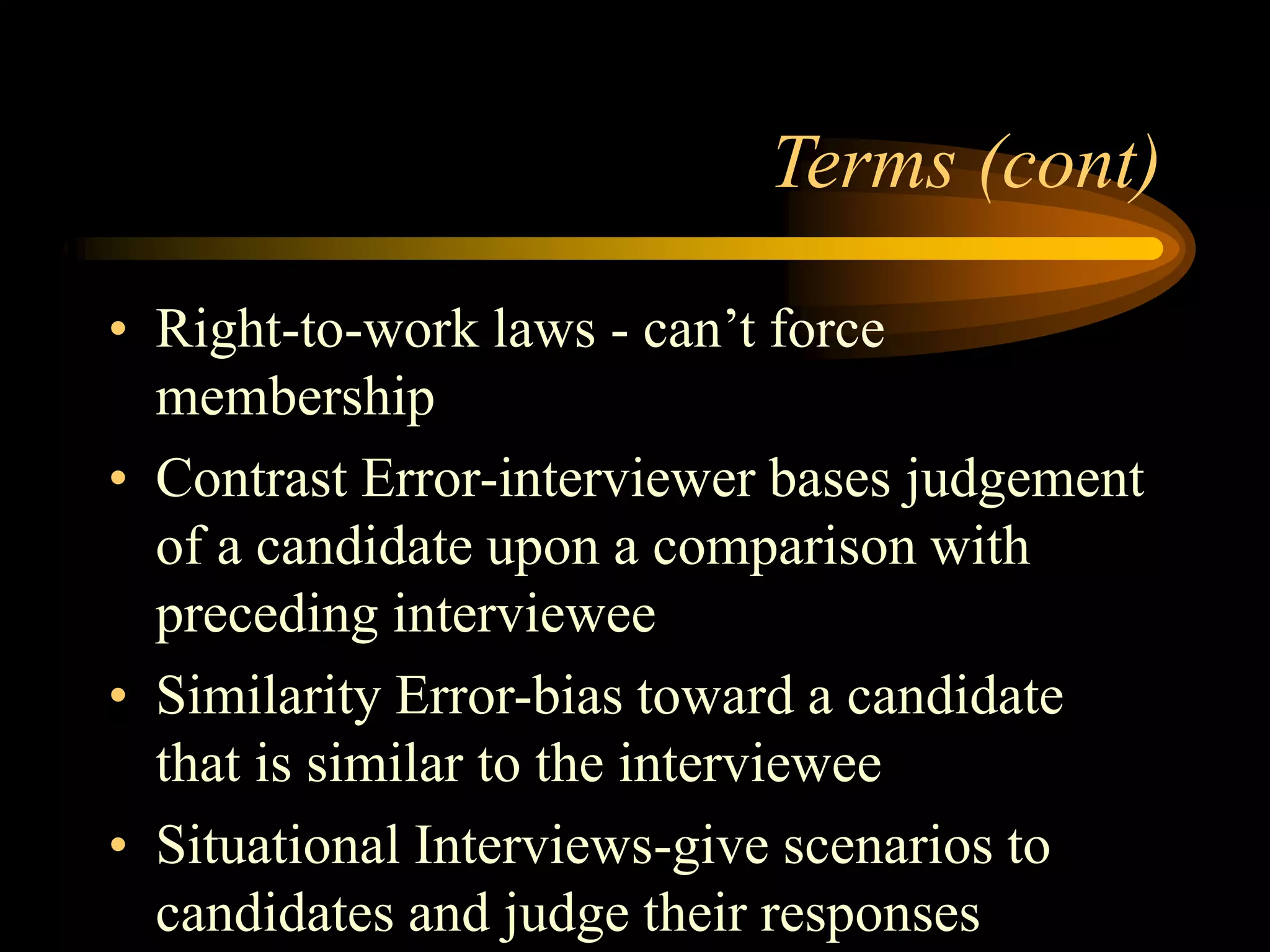 Terms (cont)
• Right-to-work laws - can’t force
membership
• Contrast Error-interviewer bases judgement
of a candidate upon a comparison with
preceding interviewee
• Similarity Error-bias toward a candidate
that is similar to the interviewee
• Situational Interviews-give scenarios to
candidates and judge their responses
 
