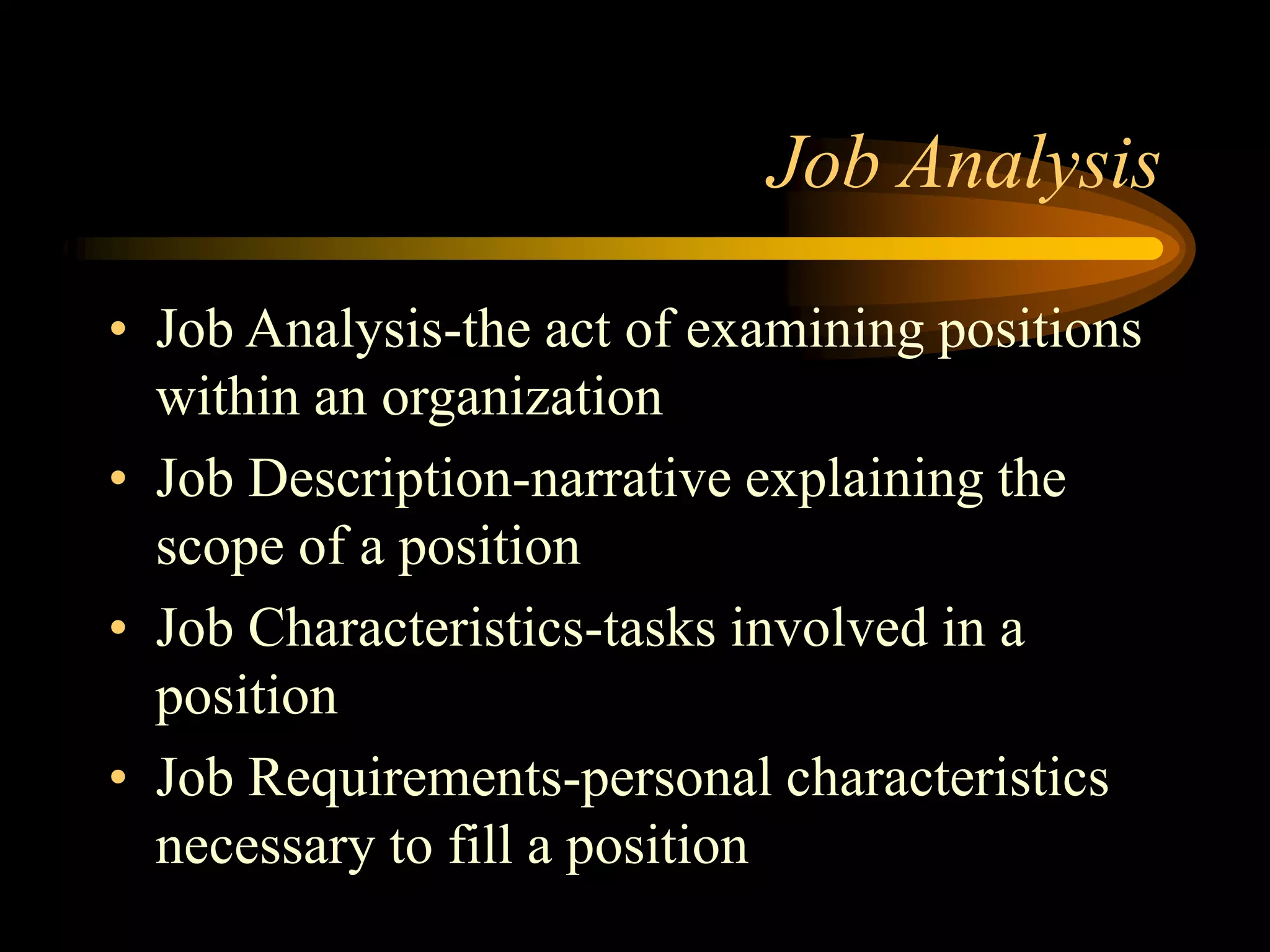 Job Analysis
• Job Analysis-the act of examining positions
within an organization
• Job Description-narrative explaining the
scope of a position
• Job Characteristics-tasks involved in a
position
• Job Requirements-personal characteristics
necessary to fill a position
 