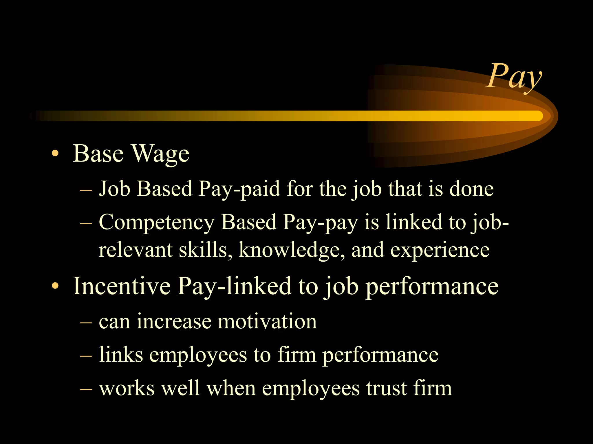 Pay
• Base Wage
– Job Based Pay-paid for the job that is done
– Competency Based Pay-pay is linked to job-
relevant skills, knowledge, and experience
• Incentive Pay-linked to job performance
– can increase motivation
– links employees to firm performance
– works well when employees trust firm
 