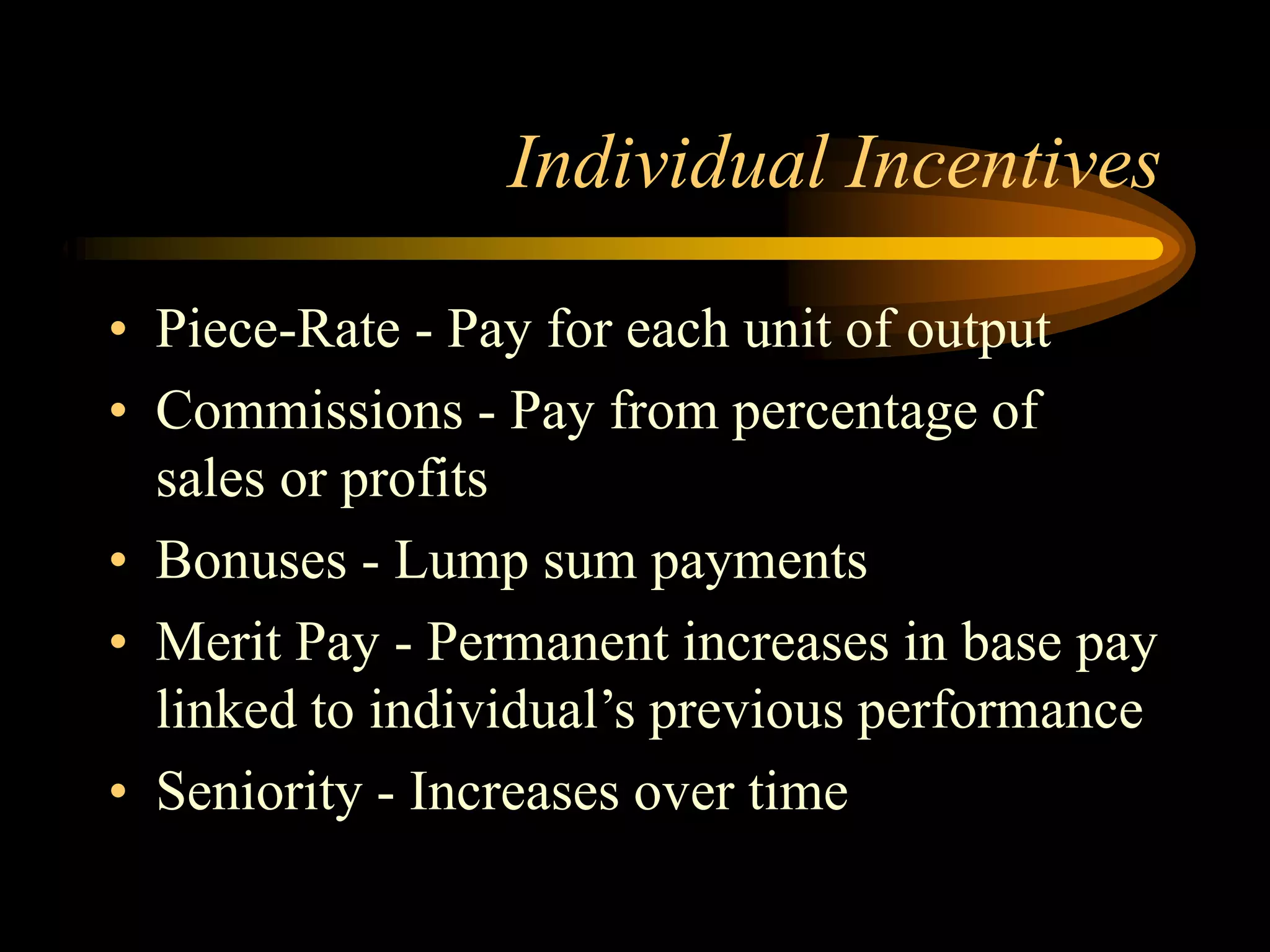 Individual Incentives
• Piece-Rate - Pay for each unit of output
• Commissions - Pay from percentage of
sales or profits
• Bonuses - Lump sum payments
• Merit Pay - Permanent increases in base pay
linked to individual’s previous performance
• Seniority - Increases over time
 