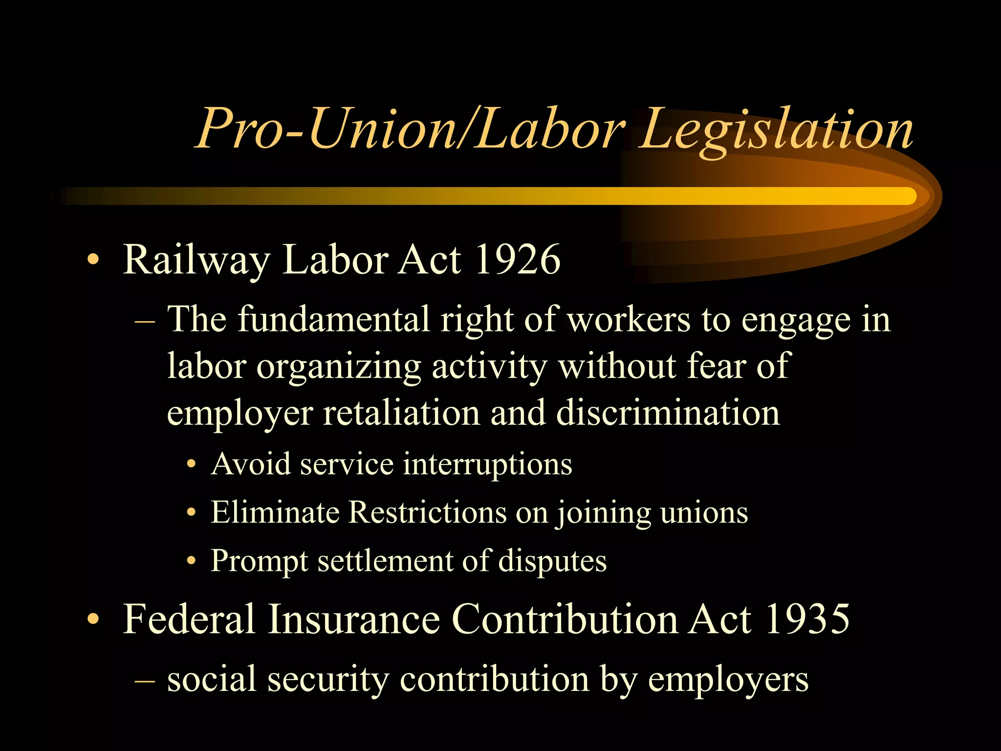 Pro-Union/Labor Legislation
• Railway Labor Act 1926
– The fundamental right of workers to engage in
labor organizing activity without fear of
employer retaliation and discrimination
• Avoid service interruptions
• Eliminate Restrictions on joining unions
• Prompt settlement of disputes
• Federal Insurance Contribution Act 1935
– social security contribution by employers
 