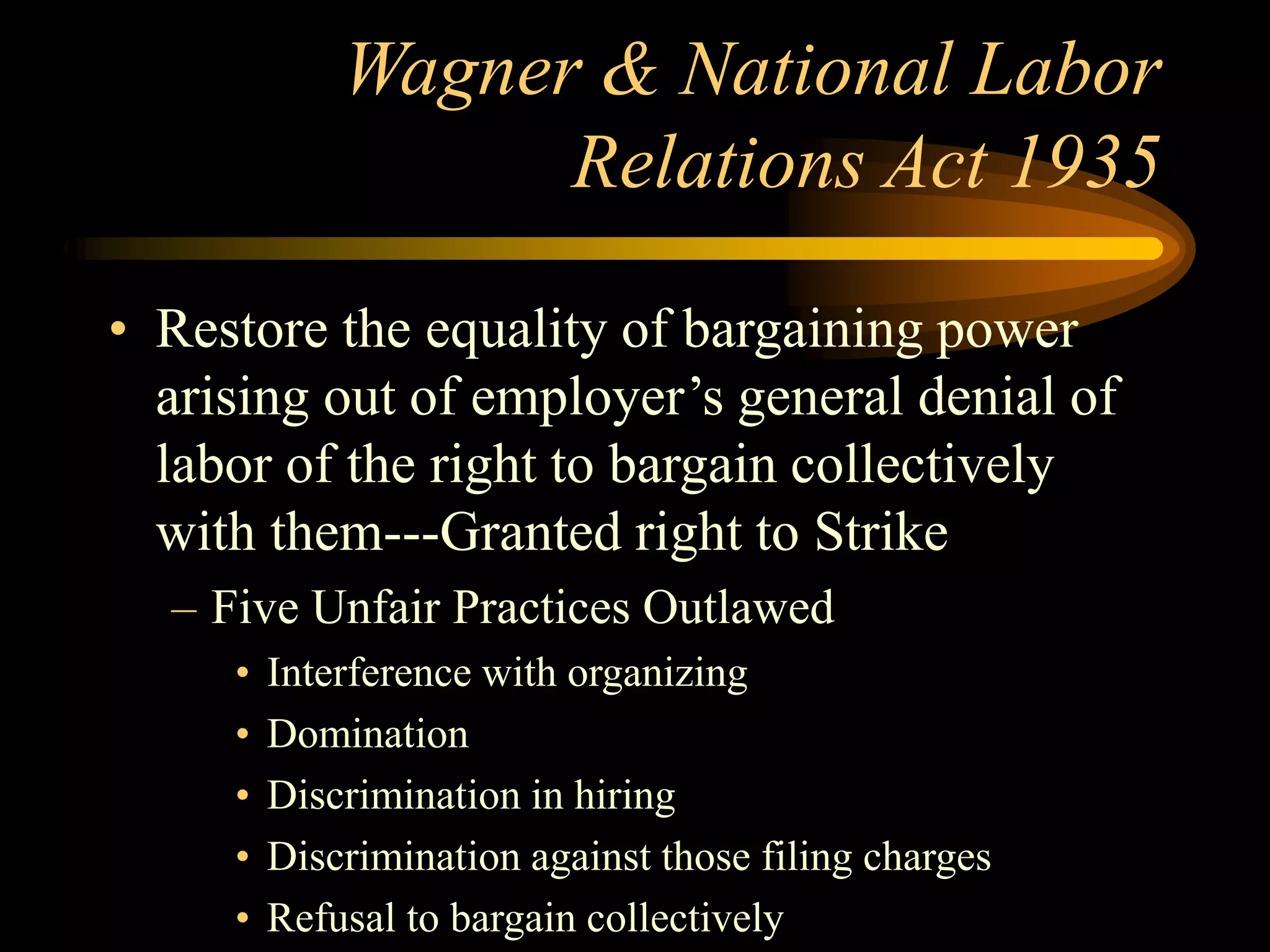 Wagner & National Labor
Relations Act 1935
• Restore the equality of bargaining power
arising out of employer’s general denial of
labor of the right to bargain collectively
with them---Granted right to Strike
– Five Unfair Practices Outlawed
• Interference with organizing
• Domination
• Discrimination in hiring
• Discrimination against those filing charges
• Refusal to bargain collectively
 