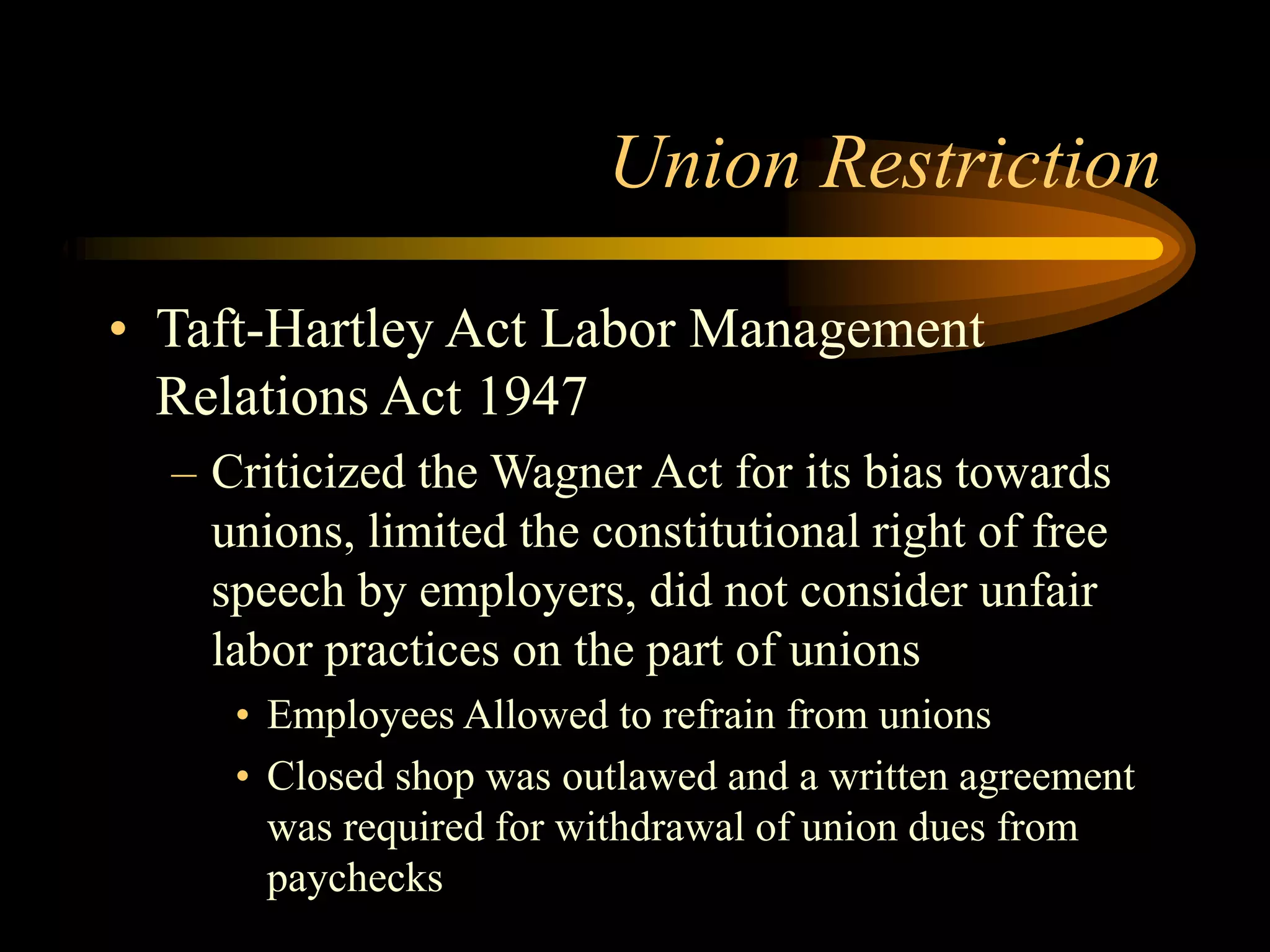Union Restriction
• Taft-Hartley Act Labor Management
Relations Act 1947
– Criticized the Wagner Act for its bias towards
unions, limited the constitutional right of free
speech by employers, did not consider unfair
labor practices on the part of unions
• Employees Allowed to refrain from unions
• Closed shop was outlawed and a written agreement
was required for withdrawal of union dues from
paychecks
 