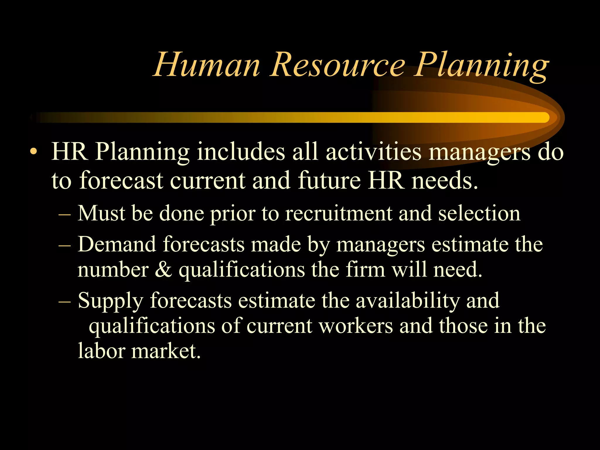 Human Resource Planning
• HR Planning includes all activities managers do
to forecast current and future HR needs.
– Must be done prior to recruitment and selection
– Demand forecasts made by managers estimate the
number & qualifications the firm will need.
– Supply forecasts estimate the availability and
qualifications of current workers and those in the
labor market.
 
