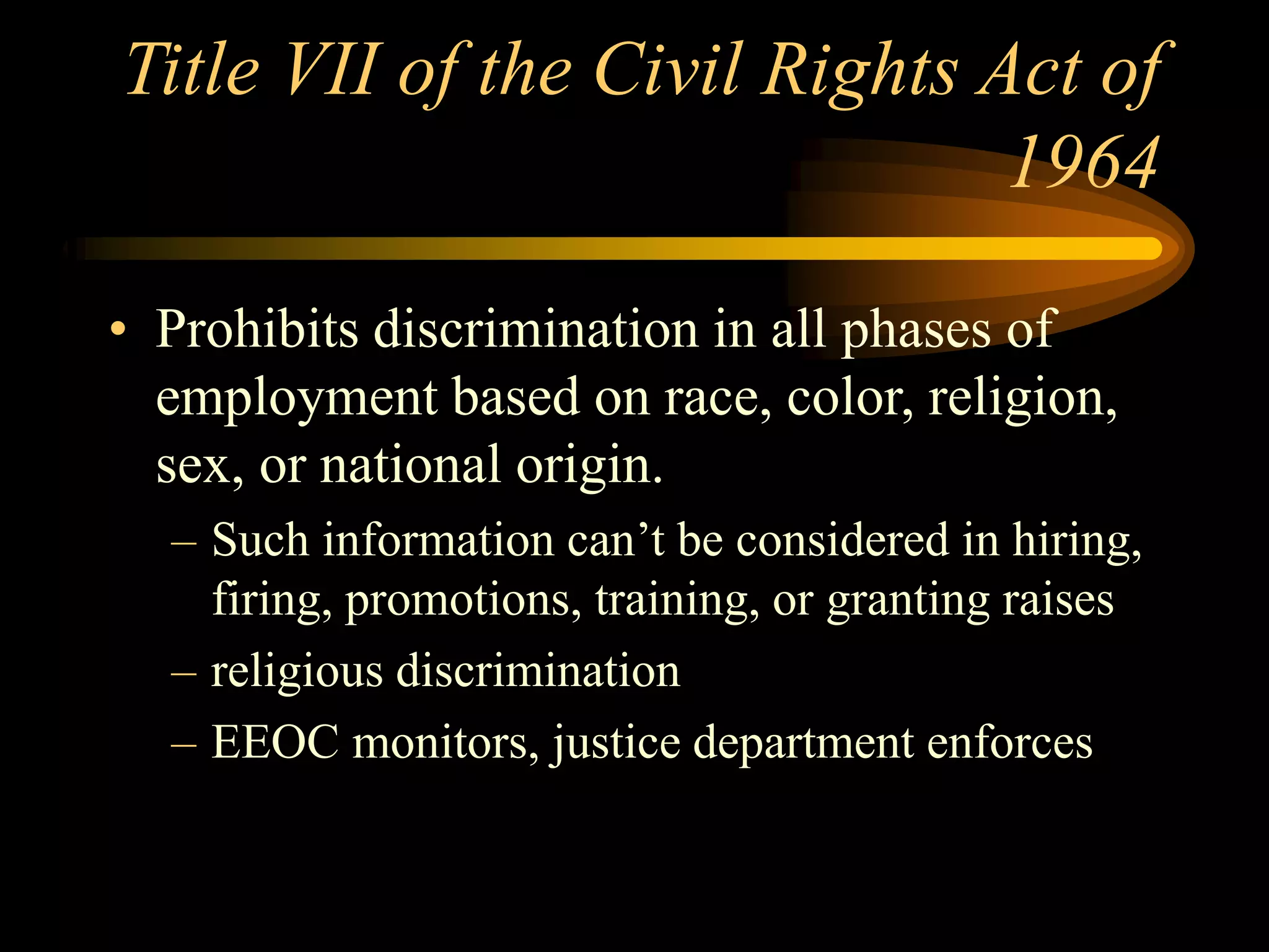 Title VII of the Civil Rights Act of
1964
• Prohibits discrimination in all phases of
employment based on race, color, religion,
sex, or national origin.
– Such information can’t be considered in hiring,
firing, promotions, training, or granting raises
– religious discrimination
– EEOC monitors, justice department enforces
 