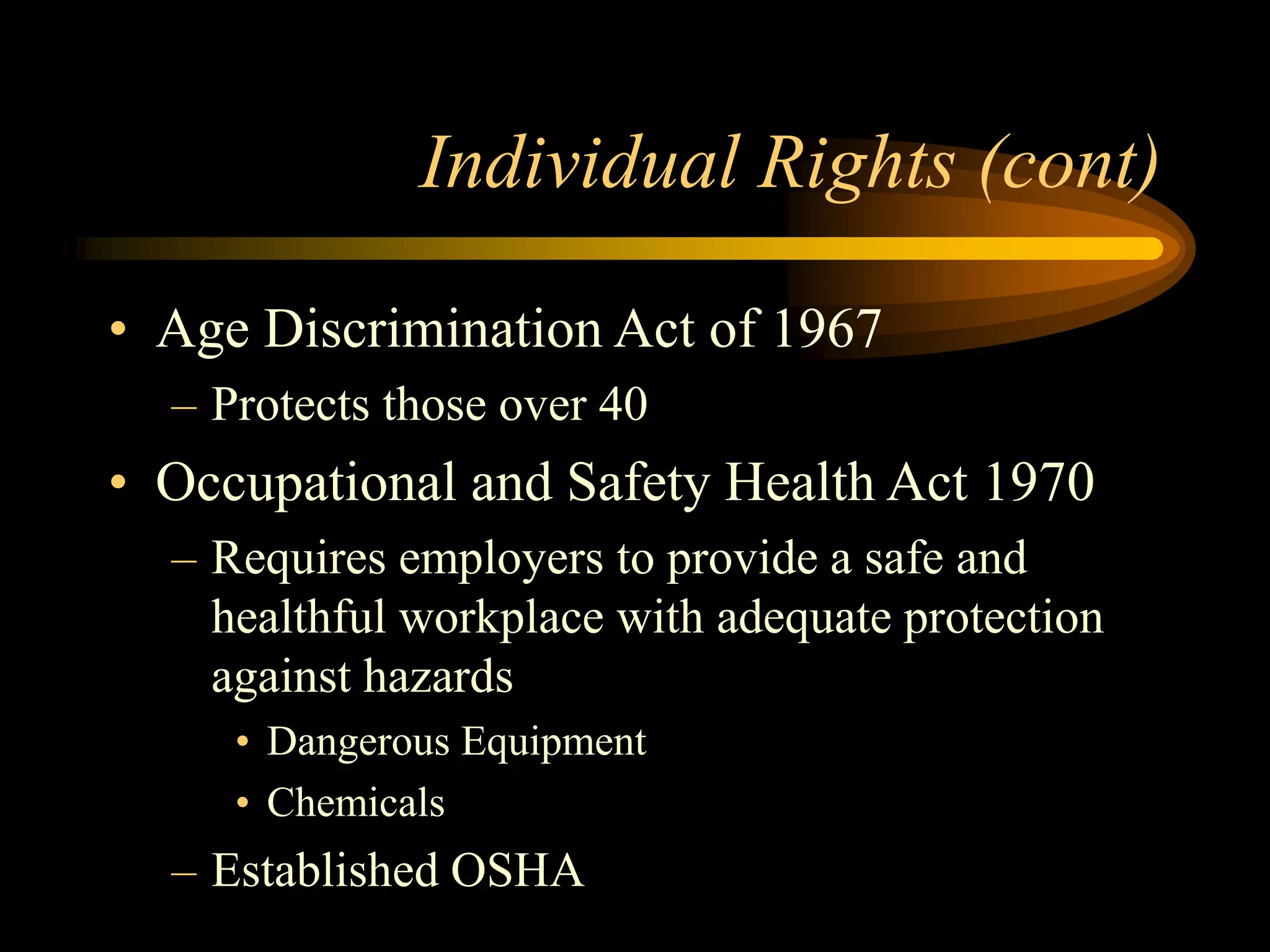 Individual Rights (cont)
• Age Discrimination Act of 1967
– Protects those over 40
• Occupational and Safety Health Act 1970
– Requires employers to provide a safe and
healthful workplace with adequate protection
against hazards
• Dangerous Equipment
• Chemicals
– Established OSHA
 