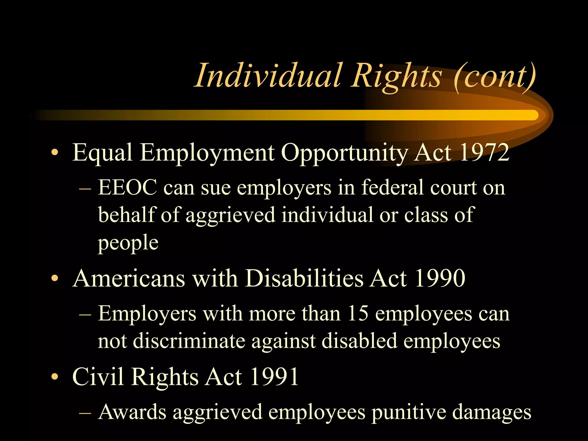 Individual Rights (cont)
• Equal Employment Opportunity Act 1972
– EEOC can sue employers in federal court on
behalf of aggrieved individual or class of
people
• Americans with Disabilities Act 1990
– Employers with more than 15 employees can
not discriminate against disabled employees
• Civil Rights Act 1991
– Awards aggrieved employees punitive damages
 