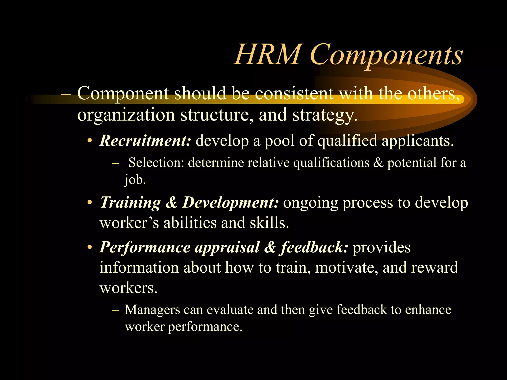 HRM Components
– Component should be consistent with the others,
organization structure, and strategy.
• Recruitment: develop a pool of qualified applicants.
– Selection: determine relative qualifications & potential for a
job.
• Training & Development: ongoing process to develop
worker’s abilities and skills.
• Performance appraisal & feedback: provides
information about how to train, motivate, and reward
workers.
– Managers can evaluate and then give feedback to enhance
worker performance.
 