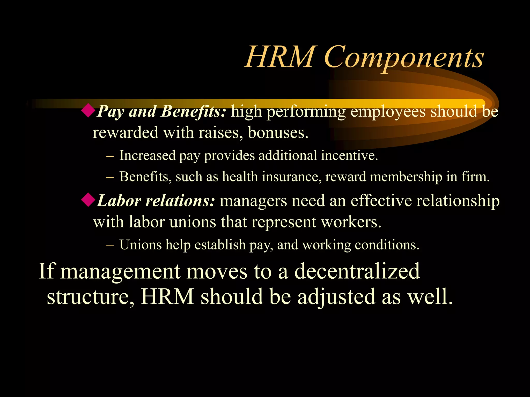 HRM Components
Pay and Benefits: high performing employees should be
rewarded with raises, bonuses.
– Increased pay provides additional incentive.
– Benefits, such as health insurance, reward membership in firm.
Labor relations: managers need an effective relationship
with labor unions that represent workers.
– Unions help establish pay, and working conditions.
If management moves to a decentralized
structure, HRM should be adjusted as well.
 