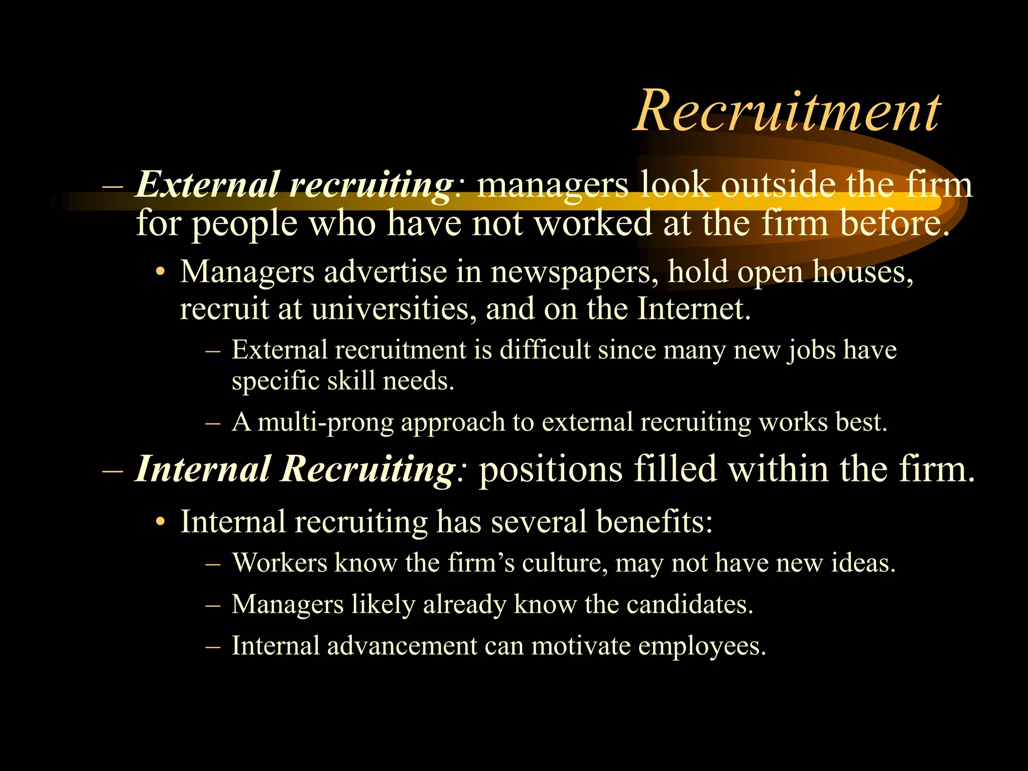 Recruitment
– External recruiting: managers look outside the firm
for people who have not worked at the firm before.
• Managers advertise in newspapers, hold open houses,
recruit at universities, and on the Internet.
– External recruitment is difficult since many new jobs have
specific skill needs.
– A multi-prong approach to external recruiting works best.
– Internal Recruiting: positions filled within the firm.
• Internal recruiting has several benefits:
– Workers know the firm’s culture, may not have new ideas.
– Managers likely already know the candidates.
– Internal advancement can motivate employees.
 
