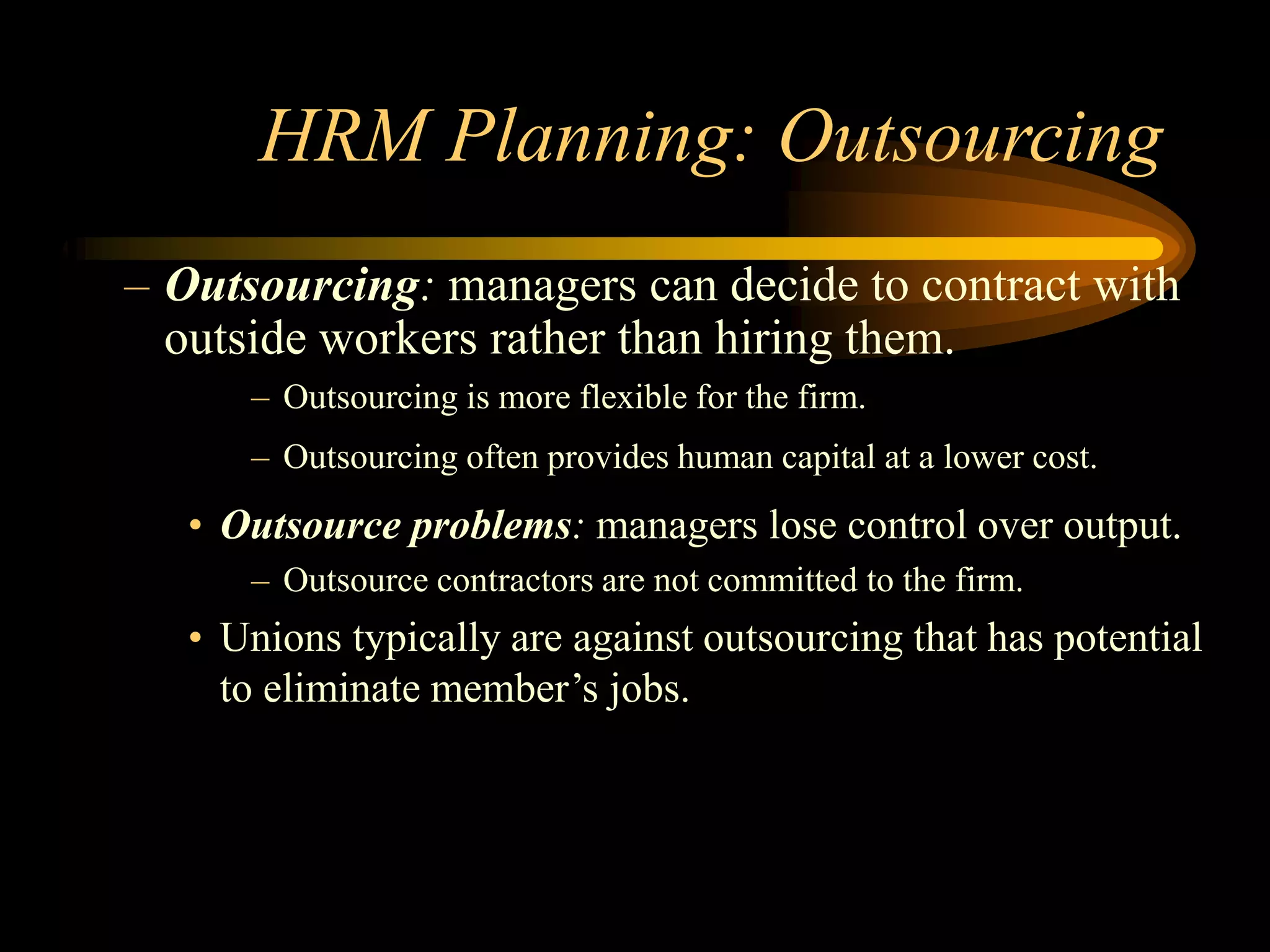 HRM Planning: Outsourcing
– Outsourcing: managers can decide to contract with
outside workers rather than hiring them.
– Outsourcing is more flexible for the firm.
– Outsourcing often provides human capital at a lower cost.
• Outsource problems: managers lose control over output.
– Outsource contractors are not committed to the firm.
• Unions typically are against outsourcing that has potential
to eliminate member’s jobs.
 
