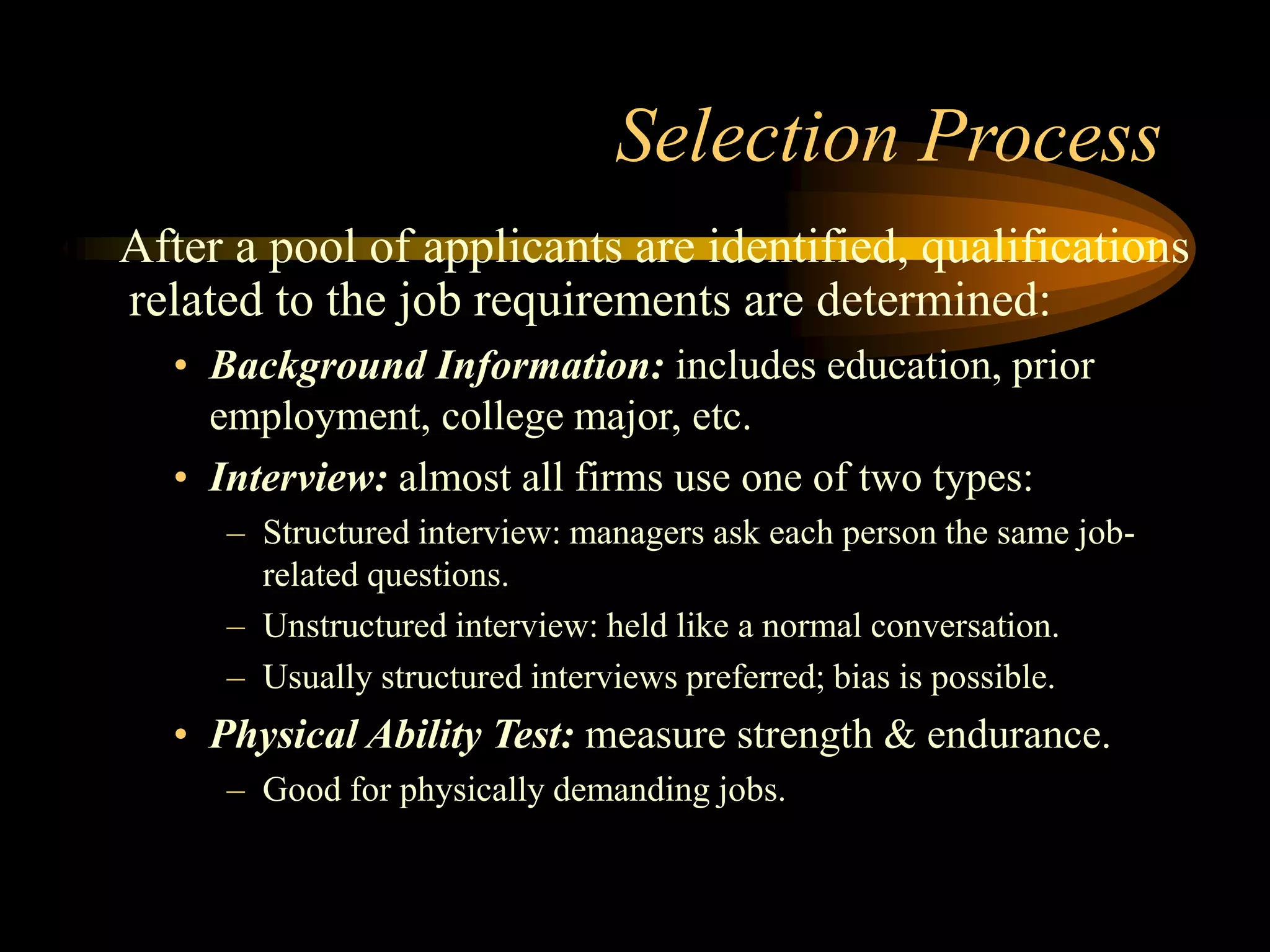Selection Process
After a pool of applicants are identified, qualifications
related to the job requirements are determined:
• Background Information: includes education, prior
employment, college major, etc.
• Interview: almost all firms use one of two types:
– Structured interview: managers ask each person the same job-
related questions.
– Unstructured interview: held like a normal conversation.
– Usually structured interviews preferred; bias is possible.
• Physical Ability Test: measure strength & endurance.
– Good for physically demanding jobs.
 