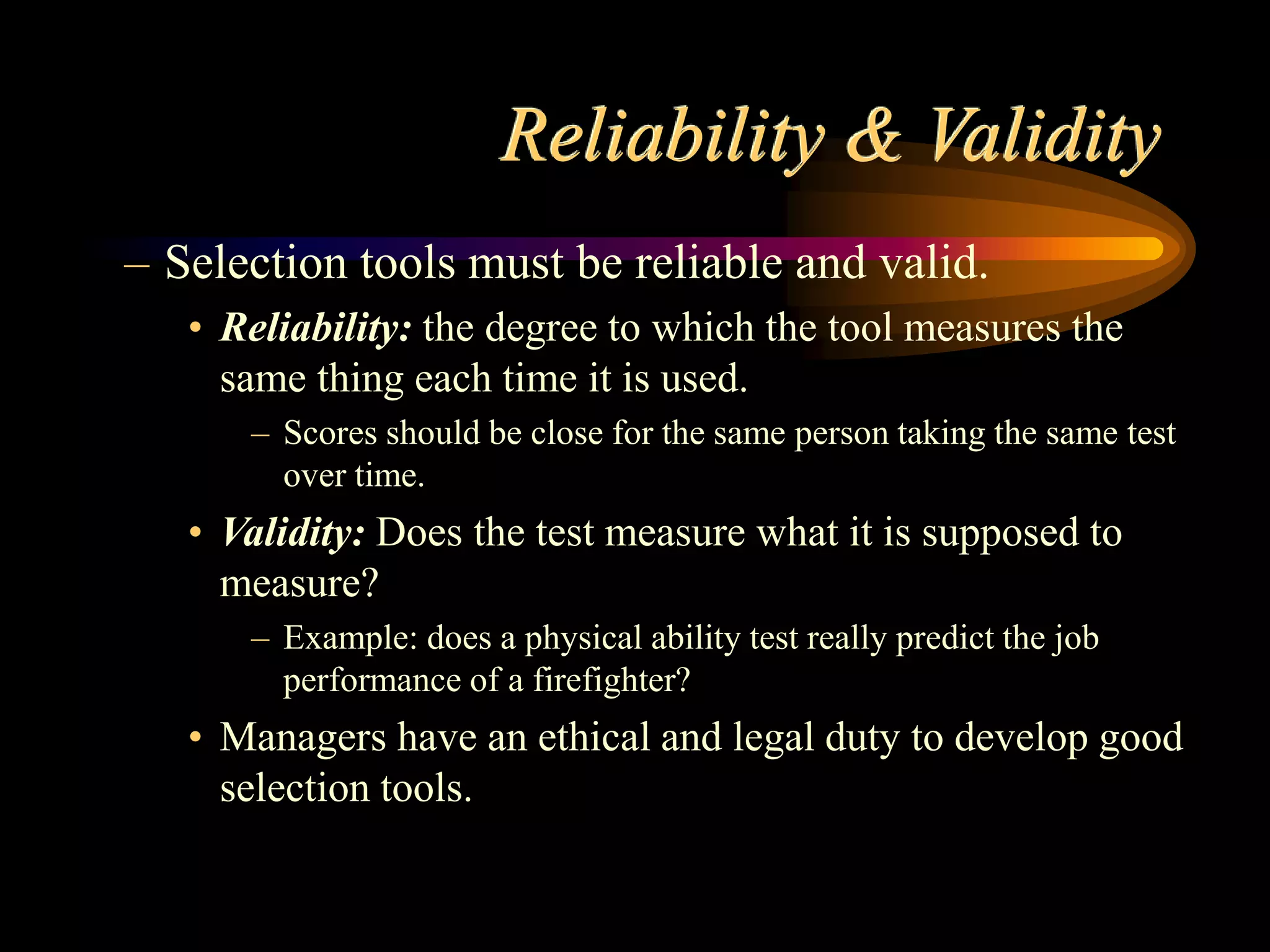Reliability & Validity
– Selection tools must be reliable and valid.
• Reliability: the degree to which the tool measures the
same thing each time it is used.
– Scores should be close for the same person taking the same test
over time.
• Validity: Does the test measure what it is supposed to
measure?
– Example: does a physical ability test really predict the job
performance of a firefighter?
• Managers have an ethical and legal duty to develop good
selection tools.
 