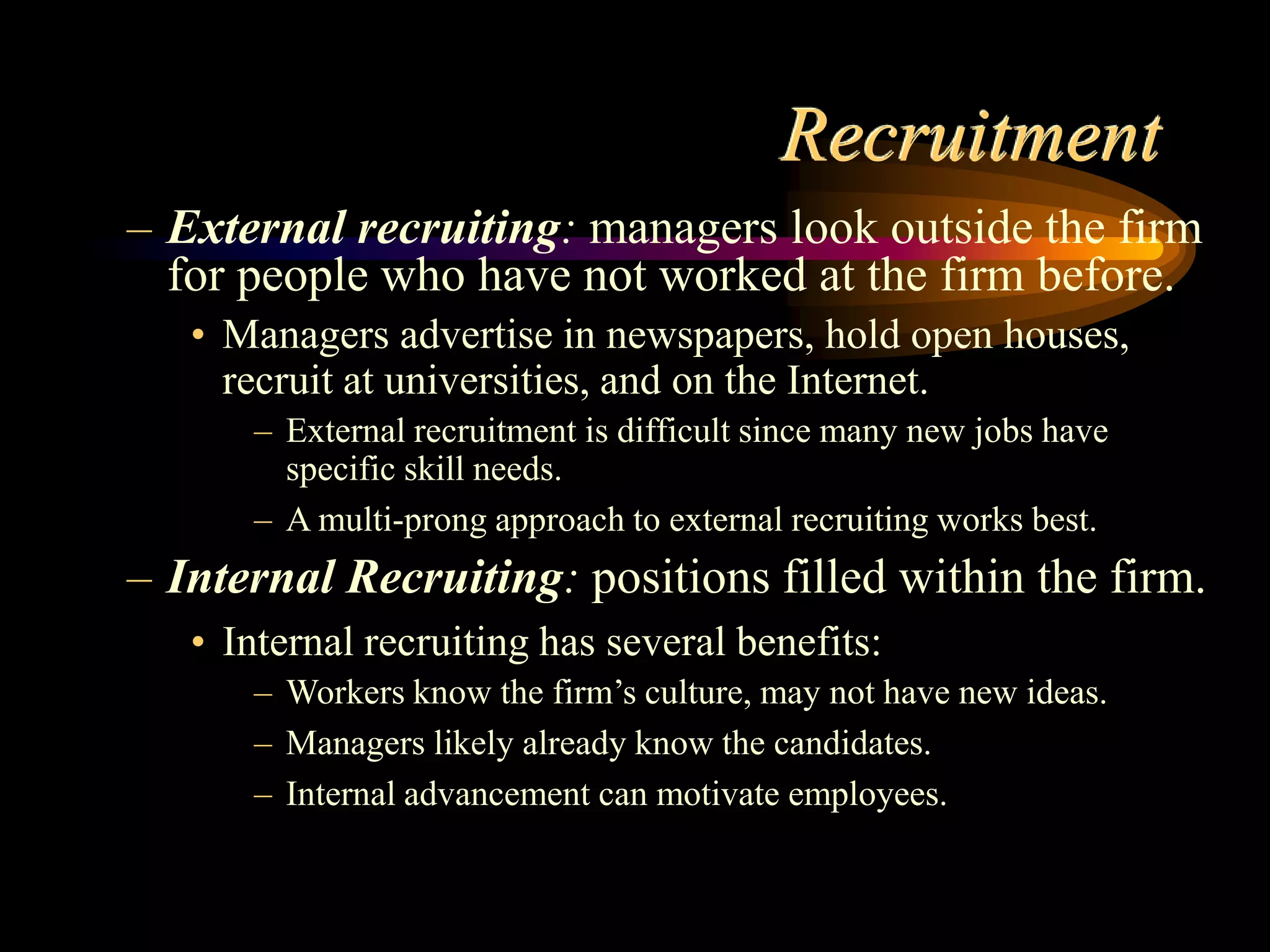 Recruitment
– External recruiting: managers look outside the firm
for people who have not worked at the firm before.
• Managers advertise in newspapers, hold open houses,
recruit at universities, and on the Internet.
– External recruitment is difficult since many new jobs have
specific skill needs.
– A multi-prong approach to external recruiting works best.
– Internal Recruiting: positions filled within the firm.
• Internal recruiting has several benefits:
– Workers know the firm’s culture, may not have new ideas.
– Managers likely already know the candidates.
– Internal advancement can motivate employees.
 