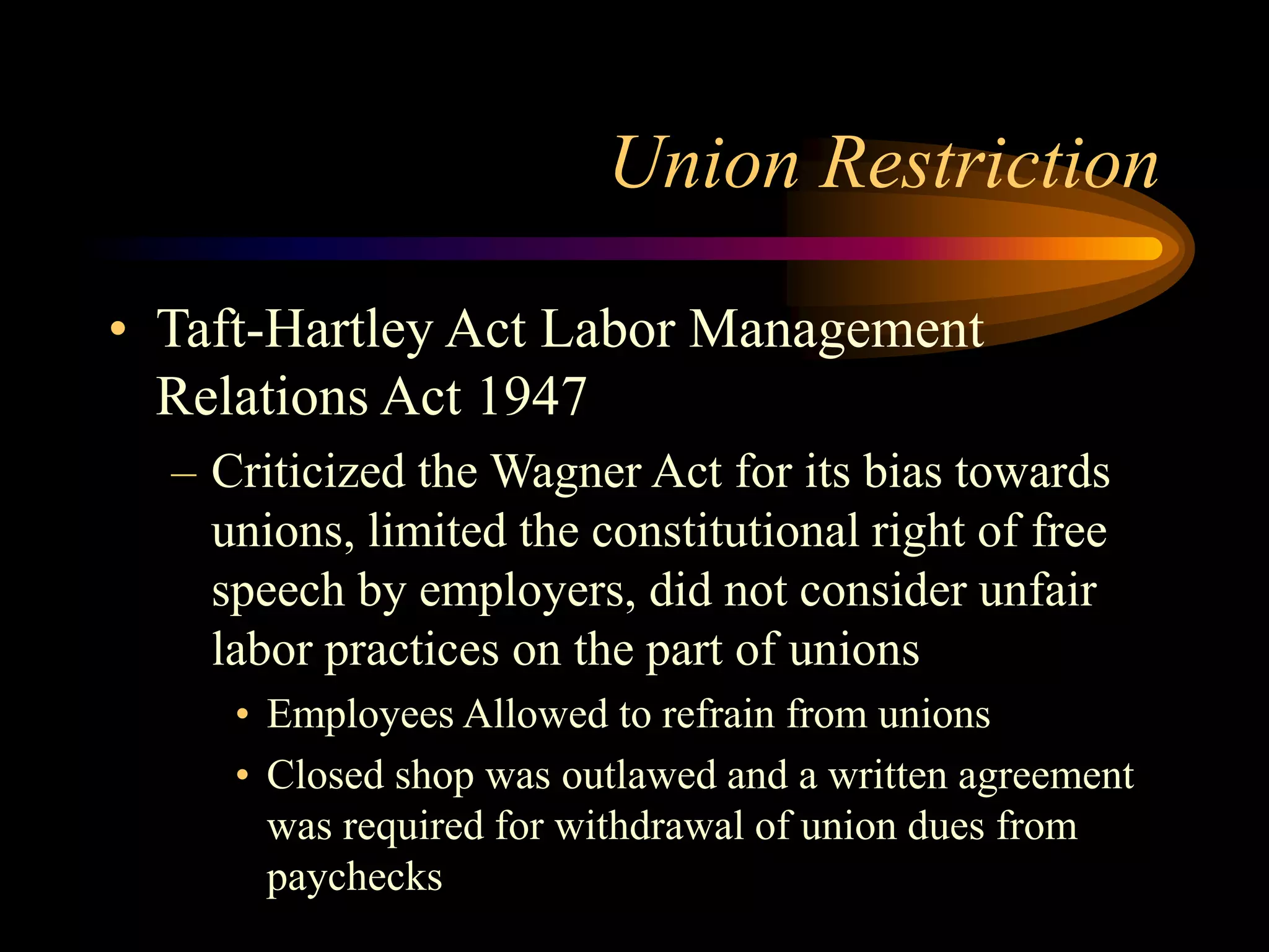 Union Restriction
• Taft-Hartley Act Labor Management
Relations Act 1947
– Criticized the Wagner Act for its bias towards
unions, limited the constitutional right of free
speech by employers, did not consider unfair
labor practices on the part of unions
• Employees Allowed to refrain from unions
• Closed shop was outlawed and a written agreement
was required for withdrawal of union dues from
paychecks
 