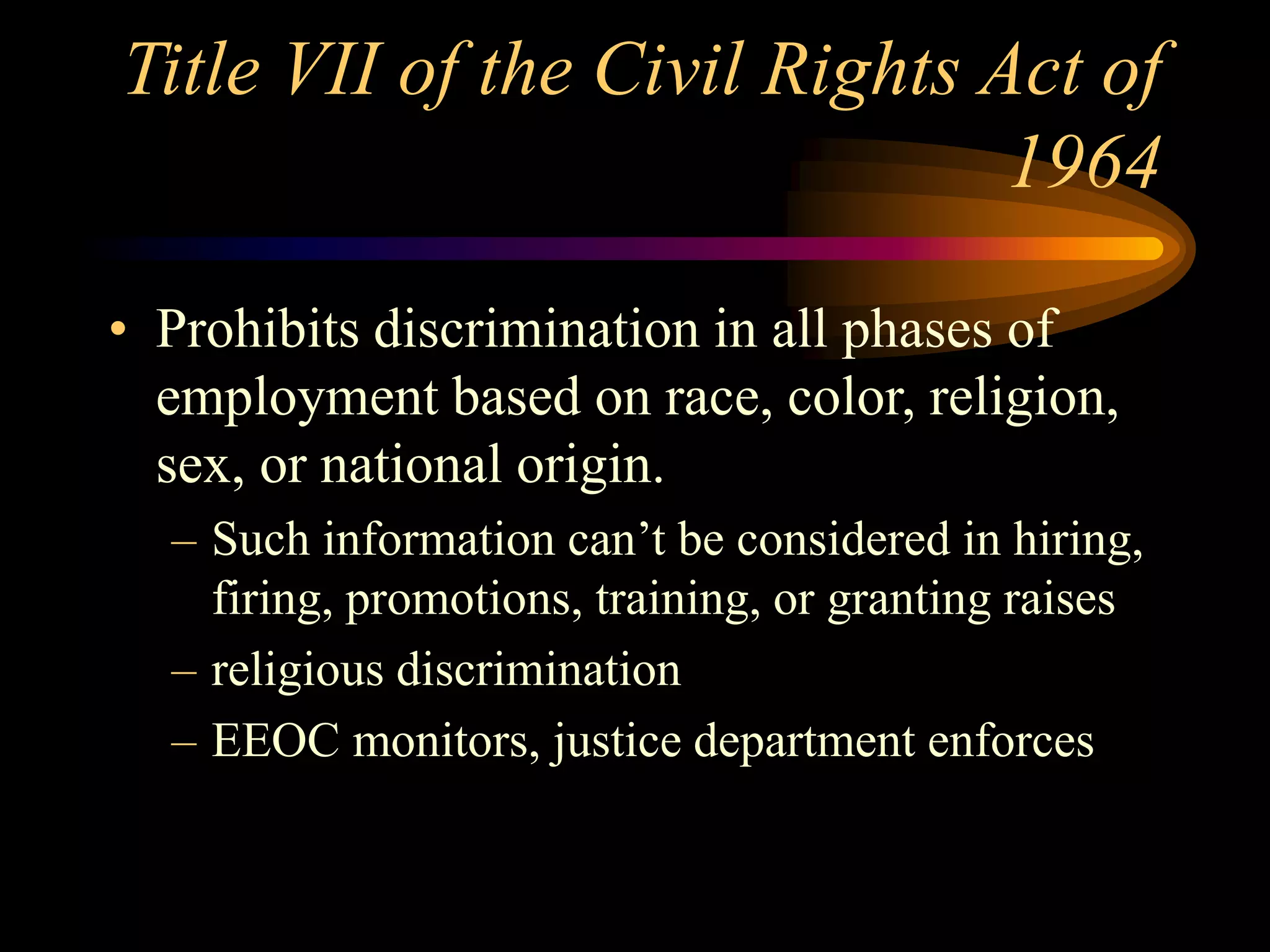Title VII of the Civil Rights Act of
1964
• Prohibits discrimination in all phases of
employment based on race, color, religion,
sex, or national origin.
– Such information can’t be considered in hiring,
firing, promotions, training, or granting raises
– religious discrimination
– EEOC monitors, justice department enforces
 