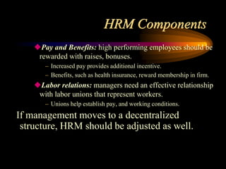 HRM Components
Pay and Benefits: high performing employees should be
rewarded with raises, bonuses.
– Increased pay provides additional incentive.
– Benefits, such as health insurance, reward membership in firm.
Labor relations: managers need an effective relationship
with labor unions that represent workers.
– Unions help establish pay, and working conditions.
If management moves to a decentralized
structure, HRM should be adjusted as well.
 