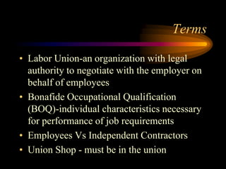 Terms
• Labor Union-an organization with legal
authority to negotiate with the employer on
behalf of employees
• Bonafide Occupational Qualification
(BOQ)-individual characteristics necessary
for performance of job requirements
• Employees Vs Independent Contractors
• Union Shop - must be in the union
 