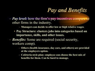 Pay and Benefits
– Pay level: how the firm’s pay incentives compare to
other firms in the industry.
– Managers can decide to offer low or high relative wages.
• Pay Structure: clusters jobs into categories based on
importance, skills, and other issues.
– Benefits: Some are required (social security,
workers comp).
– Others (health insurance, day care, and others) are provided
at the employers option.
– Cafeteria-style plan: employee can choose the best mix of
benefits for them. Can be hard to manage.
 