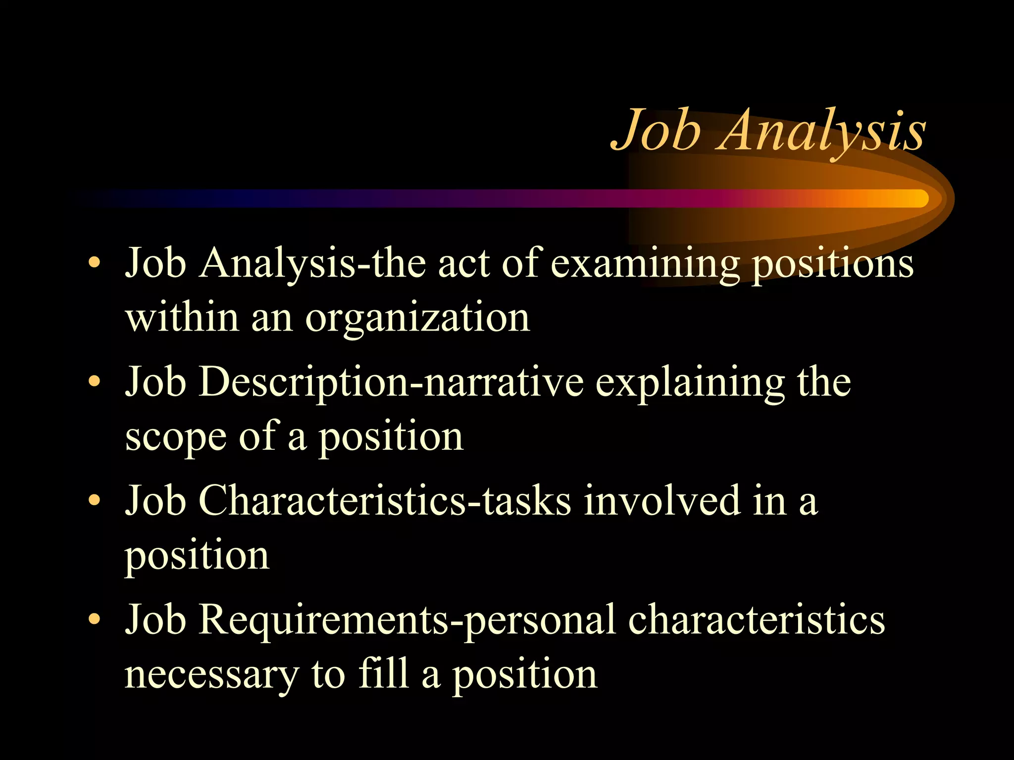 Job Analysis
• Job Analysis-the act of examining positions
within an organization
• Job Description-narrative explaining the
scope of a position
• Job Characteristics-tasks involved in a
position
• Job Requirements-personal characteristics
necessary to fill a position
 