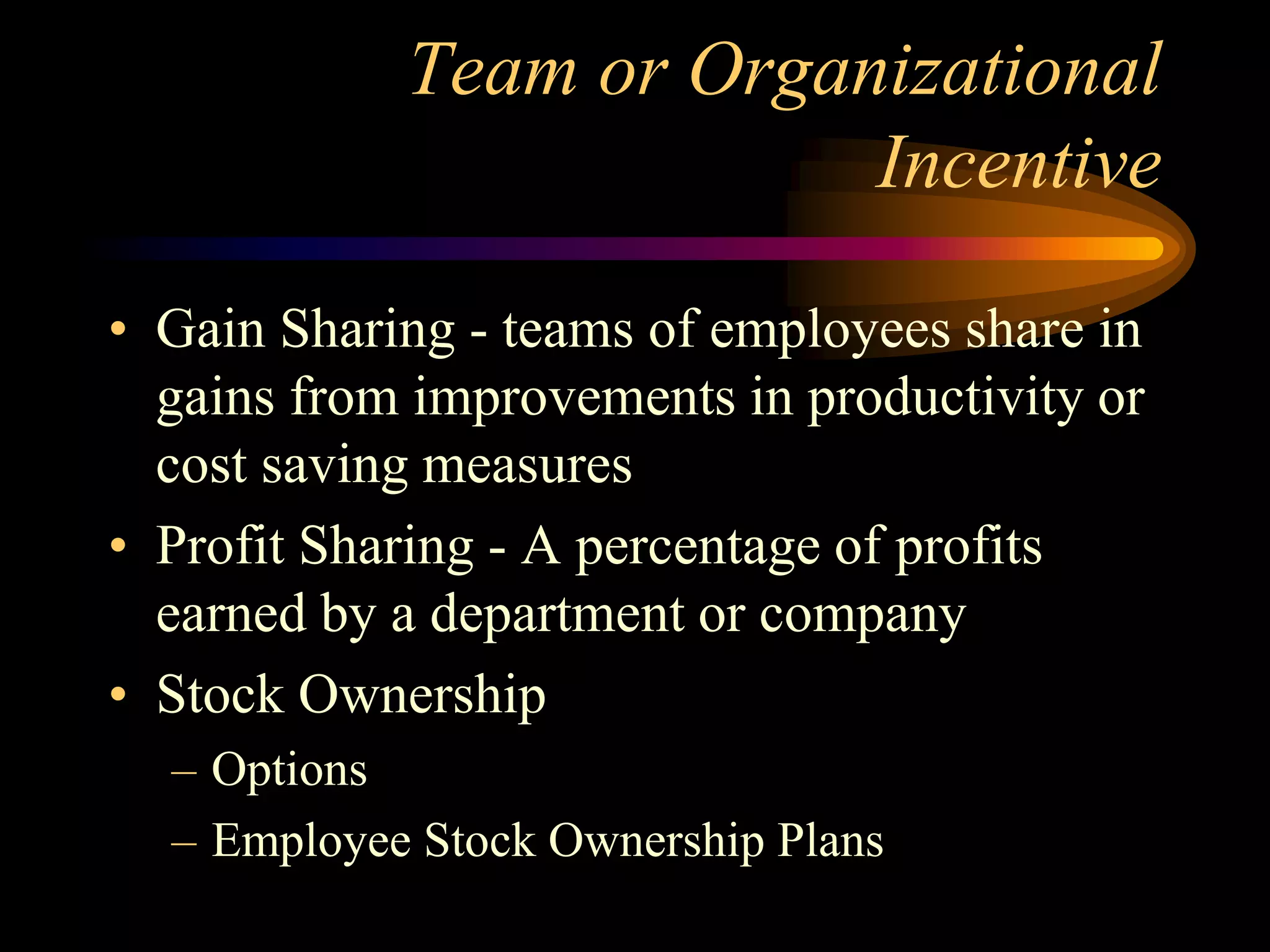 Team or Organizational
Incentive
• Gain Sharing - teams of employees share in
gains from improvements in productivity or
cost saving measures
• Profit Sharing - A percentage of profits
earned by a department or company
• Stock Ownership
– Options
– Employee Stock Ownership Plans
 